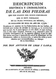 Descripción histórica y cronológica de las dos Piedras que con ocasión del nuevo empedrado que se está formando en la Plaza principal de México, se hallaron en ella el año de 1790 ...