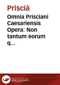 Omnia Prisciani Caesariensis Opera : Non tantum eorum quae ad Gra[m]maticas institutiones attinent, quantum ad caeteros libros ab ipso auctore in lucem proditos ...