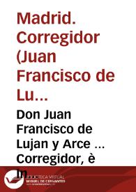 Don Juan Francisco de Lujan y Arce ... Corregidor, è Intendente General de esta Villa de Madrid ... Juez unico, y privativo por especial Real Orden para hacer cumplir, y executar quanto se contiene en este Vando ...