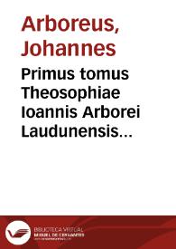 Primus tomus Theosophiae Ioannis Arborei Laudunensis ... complectens sanam & luculentam difficillimorum locorum cum Veteris tum Noui Testamenti expositionem...