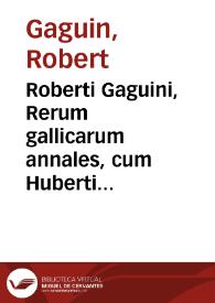 Roberti Gaguini, Rerum gallicarum annales, cum Huberti Velleii Supplemento, in quibus francorum origo vetustissima & res gestae, regumq[ue] gallicorum omnium ex ordine vita ... usque ad Henricum II describuntur...