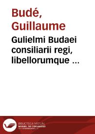 Gulielmi Budaei consiliarii regi, libellorumque ...