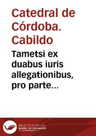 Tametsi ex duabus iuris allegationibus, pro parte Decani et Capituli Sanctae Ecclesiae Cordubensis dominationi vestrae traditis...