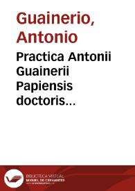 Practica Antonii Guainerii Papiensis doctoris clarissimi et omnia opera : De egritudi[ni]bus capitis ; De pleuresi ; De passio[n]ibus stomachi; De fluxibus ...; Rhazel de pestilentia