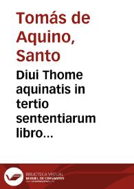 Diui Thome aquinatis in tertio sententiarum libro i[n]terpretatio et expositio sum a Thimotheo Veronense canonico regulari ... visa recognita erroribusque purgata ...