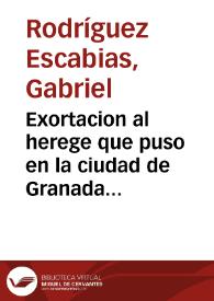 Exortacion al herege que puso en la ciudad de Granada Iueues Santo en la noche cinco de Abril del año de mil y seiscientos y quarenta un papel contra nuestra santa fé catolica ...