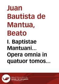 I. Baptistae Mantuani... Opera omnia in quatuor tomos distincta, pluribus libris aucta & restituta... : Tomus Primus