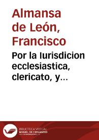 Por la Iurisdicion ecclesiastica, clericato, y capellania colativa de Francisco de Leon, preso en la carcel real de esta ciudad de Sevilla, Con el Defensor de la iurisdicion real desta dicha ciudad