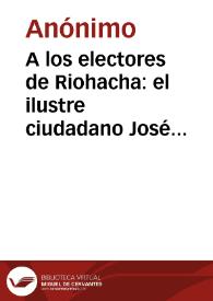 A los electores de Riohacha: el ilustre ciudadano José I. de Marques en nuestra opinion debe ocupar la presidencia de la república en el cuatrienio que ha de empesar el año de 1837