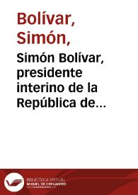 Simón Bolívar, presidente interino de la República de Venezuela, Capitan General de sus exercitos y los de la Nueva Granada