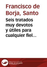 Seis tratados muy devotos y útiles para cualquier fiel cristiano / Francisco de Borja | Biblioteca Virtual Miguel de Cervantes