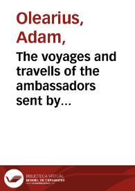 The voyages and travells of the ambassadors sent by Frederick Duke of Holstein, to the Great Duke of Muscovy, and the King of Persia : begun in the year M.DC.XXXIII, and finish'd in M.DC.XXXIX : containing a compleat history of Muscovy, Tartary, Persia, and other adjacent countries : with several publick transactions reaching near the present times : in VII books ; / Whereto are added the Travels of John Albert de Mandelslo (a gentleman belonging to the embassy) from Persia, into the East-Indies ... in III. books ...   written originally by Adam Olearius, secretary to the Embassy; faithfully rendered into English, by John Davies ... | Biblioteca Virtual Miguel de Cervantes