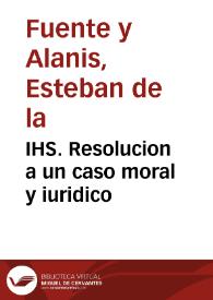 IHS. Resolucion a un caso moral y iuridico / [Dr. Don Estevan de la Fuente y Alanis] | Biblioteca Virtual Miguel de Cervantes