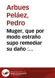 Muger, que por modo estraño supo remediar su daño : Comedia nueva / de Pedro Arbues Pelaez | Biblioteca Virtual Miguel de Cervantes
