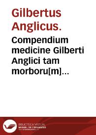 Compendium medicine Gilberti Anglici tam morboru[m] vniuersaliu[m] qua[m] particularium nondum medicis sed [et] cyrurgicis vtilissimum.