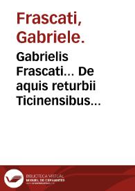 Gabrielis Frascati... De aquis returbii Ticinensibus commentarii mineras, facultates et vsum ear. explicantes... : his in libris omnia, quae ad...