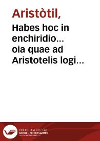 Habes hoc in enchiridio... oia quae ad Aristotelis logicen ptinet opa, cu vniuersis opusculis q. illis ad necti vident ...