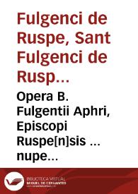 Opera B. Fulgentii Aphri, Episcopi Ruspe[n]sis ... nuper apud germanos inuenta ... nunc denuo q[ue] castigatissime impressa. Item Opera Maxentii Iohannis ...