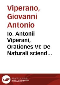 Io. Antonii Viperani, Orationes VI : De Naturali sciendi cupiditate. De Vtilitate scientiarum. De Consensu Disciplinarum. De perfecto habitu...