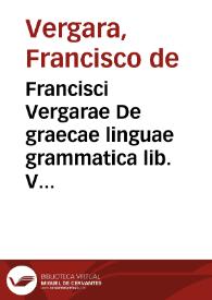 Francisci Vergarae De graecae linguae grammatica lib. V : adiecta sunt per auctorem tribus libris medijs scholia non poenitenda : item admonitio de...