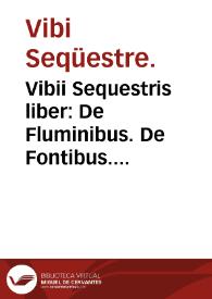Vibii Sequestris liber : De Fluminibus. De Fontibus. De Lacubus. De Nemoribus. De Paludibus. De Montibus. De Gentibus. De Regionibus cum prouinciis suis. De Origine situq[ue] & qualitate urbis Romanae &c.