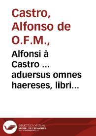 Alfonsi à Castro ... aduersus omnes haereses, libri XIIII...