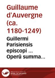 Guillermi Parisiensis episcopi ... Operû summa diuinarum humanarûue rerû difficultates p[ro]fûdissime resolvês