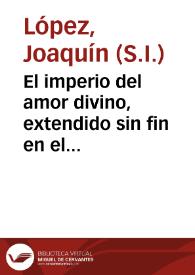 El imperio del amor divino, extendido sin fin en el pequeño orbe del eucharistico sacramento, fineza de las finezas del Rey de Reyes, y Señor de...