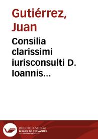 Consilia clarissimi iurisconsulti D. Ioannis Gutierrez...