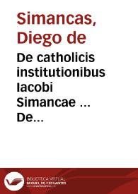 De catholicis institutionibus Iacobi Simancae ... De catholicis institutionibus liber, ad praecauendas & extirpandas haereses admodum necessarius