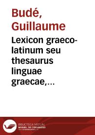 Lexicon graeco-latinum seu thesaurus linguae graecae, post eos omnes qui in hoc commentandi genere hactenus excelluerunt, ex ipsius demum G. Budaei...