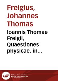 Ioannis Thomae Freigii, Quaestiones physicae, in quibus methodus doctrinam Physicam legitimè docendi, describendiq[ue] rudi Minerua descripta est, libris XXXVI
