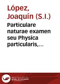 Particulare naturae examen seu Physica particularis, quae ad particularia entia, et singulares rerum naturalium species descendens, earum...