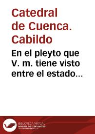 En el pleyto que V. m. tiene visto entre el estado ecclesiastico destos reynos, y el dean y cabildo de la santa yglesia de Cuenca, cõ los...