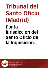 Por la iurisdiccion del Santo Oficio de la Inquisicion en las causas de Fê, con la sala de los señores alcaldes de Casa y Corte de su Magestad...
