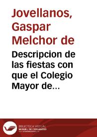 Descripcion de las fiestas con que el Colegio Mayor de San Ildefonso de Alcalá ha solemnizado el ascenso de su colegial ... Gaspar Melchor de Jovellanos ... en los dias 5, 6 y 7 de enero de este año de 1798.