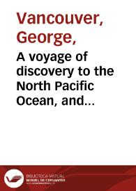 A voyage of discovery to the North Pacific Ocean, and round the world : in which the coast of north-west America has been carefully examined and accurately surveyed : Undertaken by His Majesty's command, principally with a view to ascertain the existence of any navigable communication between the North Pacific and North Atlantic Oceans, and performed in the years 1790, 1791, 1792, 1793, 1794, and 1795, in the Discovery sloop of war, and armed tender Chatham, under the command of Captain George Vancouver : in three volumes, Vol. I.