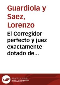 El Corregidor perfecto y juez exactamente dotado de las calidades necesarias y convenientes para el buen gobierno económico y político de los...