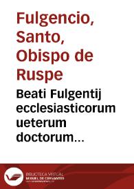 Beati Fulgentij ecclesiasticorum ueterum doctorum patrumúe nulli non conferendi, Opera, quae scripsit omnia, magno labore conquisita :