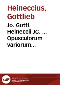Jo. Gottl. Heineccii JC. ... Opusculorum variorum sylloge