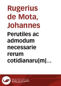 Perutiles ac admodum necessarie rerum cotidianaru[m] eximij domini Joa[n]nis Rugerij de Mota vtriusq[ue] censure doctoris Vale[n]tini Repetitiones ...