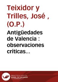 Antigüedades de Valencia : observaciones críticas donde con instrumentos auténticos se destruye lo fabuloso, dejando en su debida estabilidad lo...