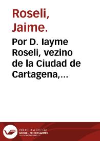 Por D. Iayme Roseli, vezino de la Ciudad de Cartagena, en el Pleyto, que por el recurso de fuerça se ha traido a esta Corte, a instancia del coregidor de dicha Ciudad ... pretende se declare ... ser restituido à la Iglesia, donde fue extraìdo ...