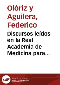 Discursos leídos en la Real Academia de Medicina para la recepción pública del académico electo Iltmo. Sr. Dr. D. Federico Olóriz Aguilera , el día 24 de Mayo de 1896