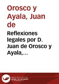 Reflexiones legales por D. Juan de Orosco y Ayala, Presbytero, preuendado de la Santa  Patriarcal, y Metropolitana Iglesia  de esta ciudad, en el...