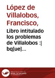 Libro intitulado los problemas de Villalobos :|bq[ue] co[n]tiene dos tractados. El primero es de cuerpos naturales, el segundo es de cosas morales...