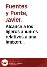 Alcance a los ligeros apuntes relativos a una imágen antigua de la Santísima Vírgen ... / J. Fuentes y Ponte