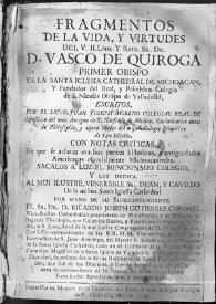 Portada:Fragmentos de la vida, y virtudes del V. Illmo. y Rmo. Sr. Dr. D. Vasco de Quiroga Primer Obispo de la Santa Iglesia Catedral de Michoacan, y fundador del Real y Primitivo Colegio de S. Nicolás Obispo de Valladolid / escritos por ... Juan José Moreno ... ; con notas críticas en que se aclaran muchos puntos históricos y antigüedades americanas