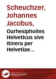 Ourhesiphoites Helveticus sive Itinera per Helvetiae alpinas regiones facta annis MDCCII, MDCCIII, MDCCIV, MDCCV, MDCCVI, MDCCVII, MDCCIX, MDCCX, MDCCXI plurimis tabulis aeneis illustrata / a Johanne Jacobo Scheuchzero ...; tomus tertius. | Biblioteca Virtual Miguel de Cervantes