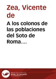Portada:A los colonos de las poblaciones del Soto de Roma. Ciudadanos y queridos compatriotas: el genio del mal me persigue, y yo me glorio en cada ataque que me dirige, al considerar que vosotros y vuestras libertades son la causa de sus rencorosos ultrages ... Granada 29 de agosto de 1821 / Vicente de Zea